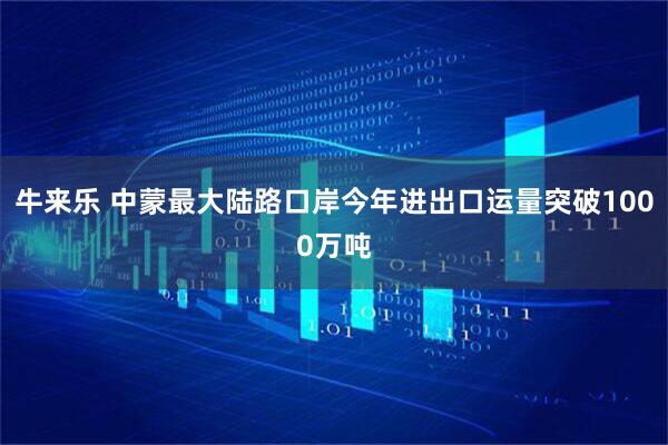 牛来乐 中蒙最大陆路口岸今年进出口运量突破1000万吨