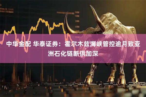 中华金配 华泰证券：霍尔木兹海峡管控逾月致亚洲石化链断供加深