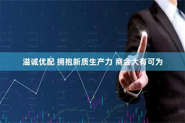 溢诚优配 拥抱新质生产力 商会大有可为